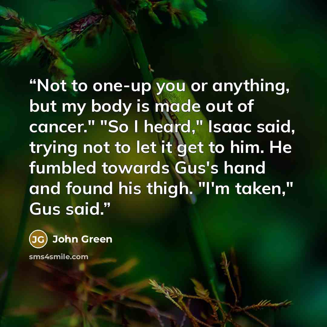 “Not to one-up you or anything, but my body is made out of cancer." "So I heard," Isaac said, trying not to let it get to him. He fumbled towards Gus's hand and found his thigh. "I'm taken," Gus said.” quote by John Green