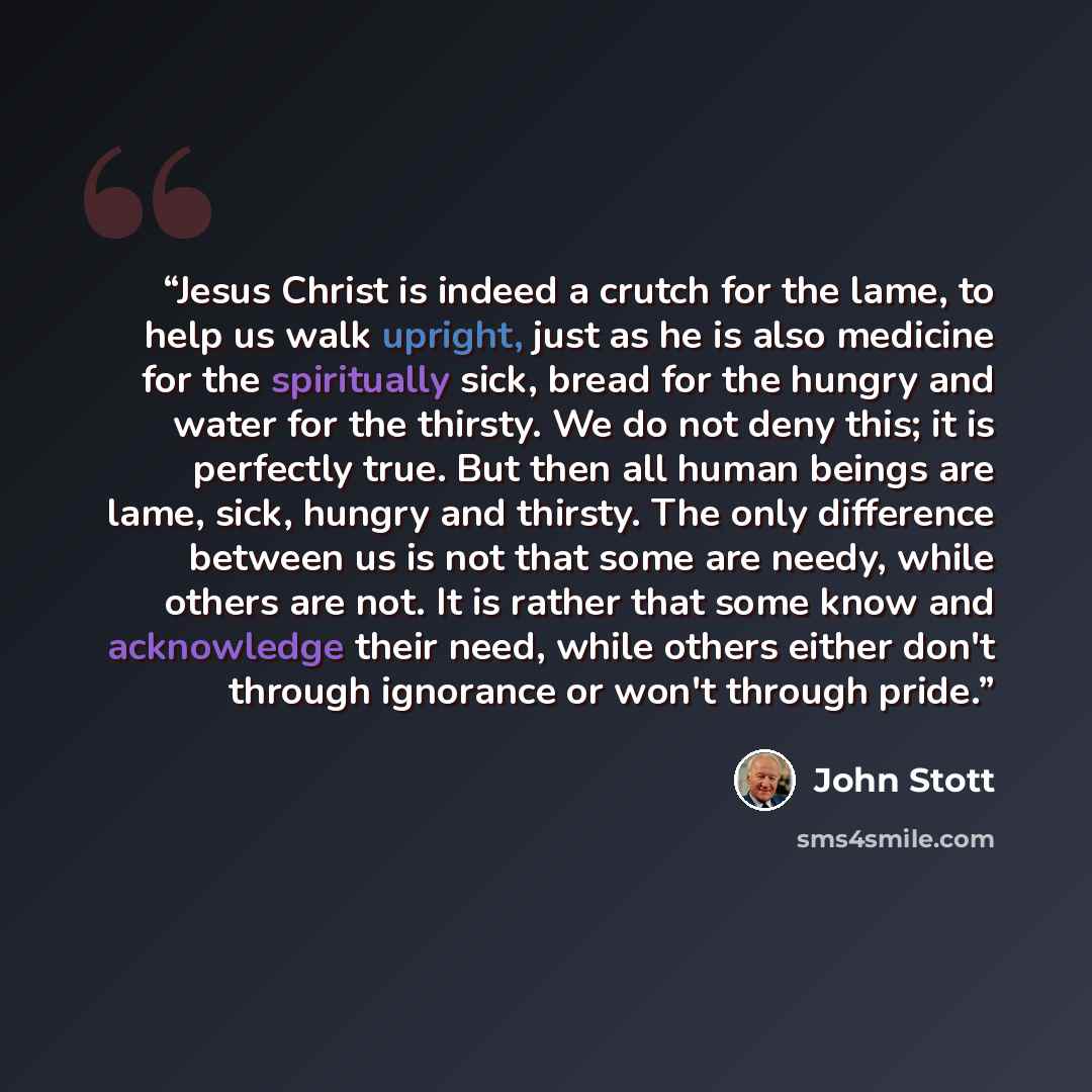 “Jesus Christ is indeed a crutch for the lame, to help us walk upright, just as he is also medicine for the spiritually sick, bread for the hungry and water for the thirsty. We do not deny this; it is perfectly true. But then all human beings are lame, sick, hungry and thirsty. The only difference…” quote by John Stott