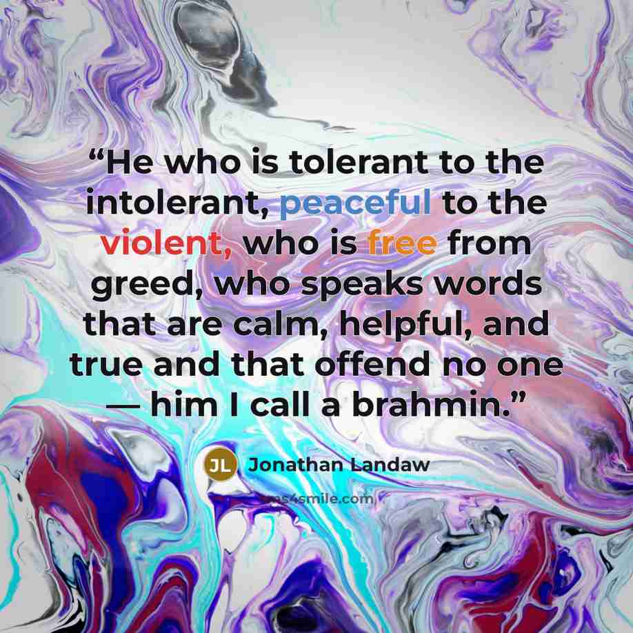 “He who is tolerant to the intolerant, peaceful to the violent, who is free from greed, who speaks words that are calm, helpful, and true and that offend no one — him I call a brahmin.” quote by Jonathan Landaw