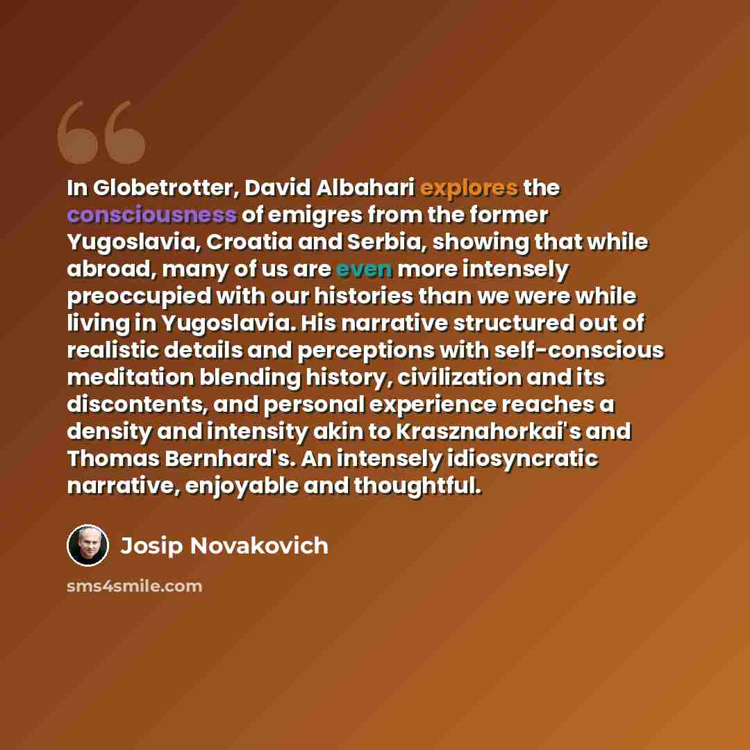 “In Globetrotter, David Albahari explores the consciousness of emigres from the former Yugoslavia, Croatia and Serbia, showing that while abroad, many of us are even more intensely preoccupied with our histories than we were while living in Yugoslavia. His narrative structured out of realistic…” quote by Josip Novakovich