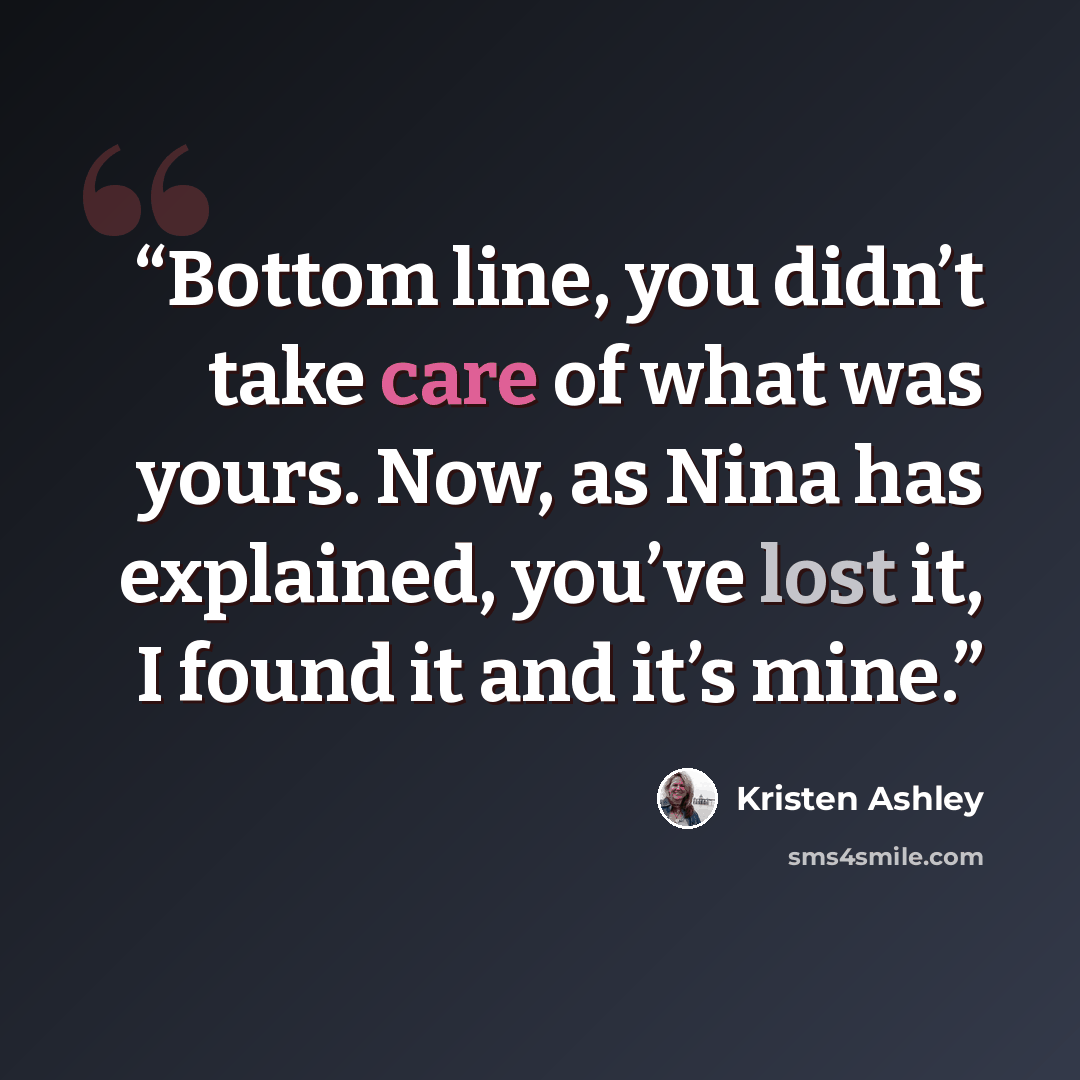 “Bottom line, you didn’t take care of what was yours. Now, as Nina has explained, you’ve lost it, I found it and it’s mine.” quote by Kristen Ashley
