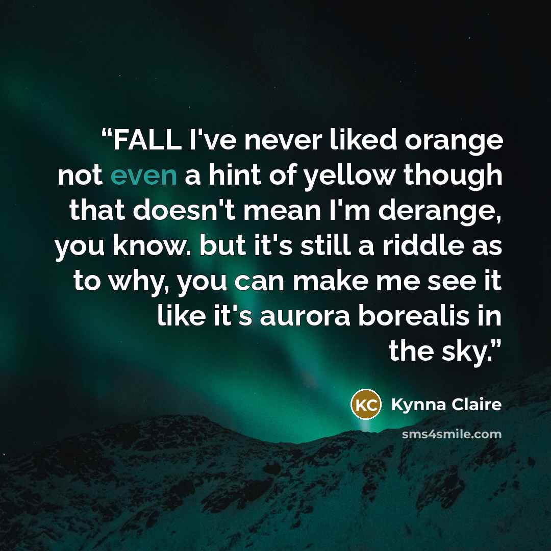 “FALL I've never liked orange not even a hint of yellow though that doesn't mean I'm derange, you know. but it's still a riddle as to why, you can make me see it like it's aurora borealis in the sky.” quote by Kynna Claire