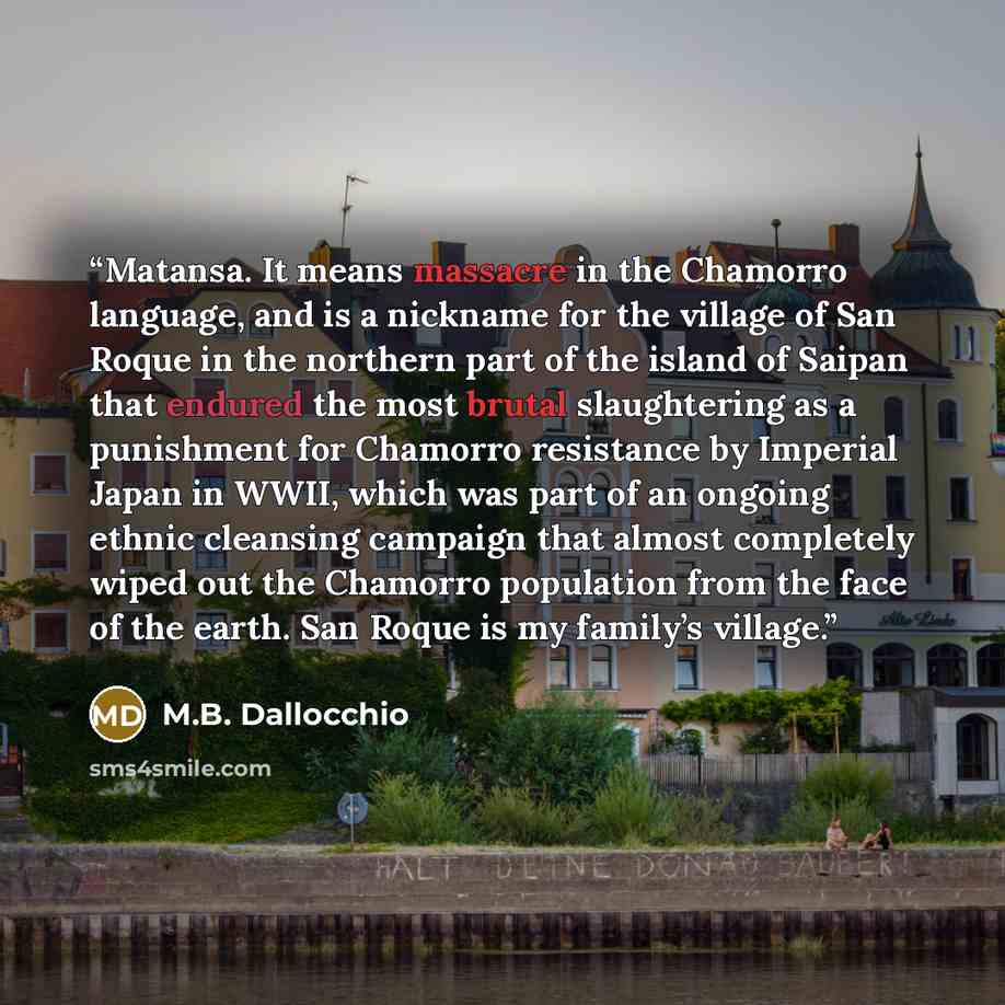 “Matansa. It means massacre in the Chamorro language, and is a nickname for the village of San Roque in the northern part of the island of Saipan that endured the most brutal slaughtering as a punishment for Chamorro resistance by Imperial Japan in WWII, which was part of an ongoing ethnic…” quote by M.B. Dallocchio