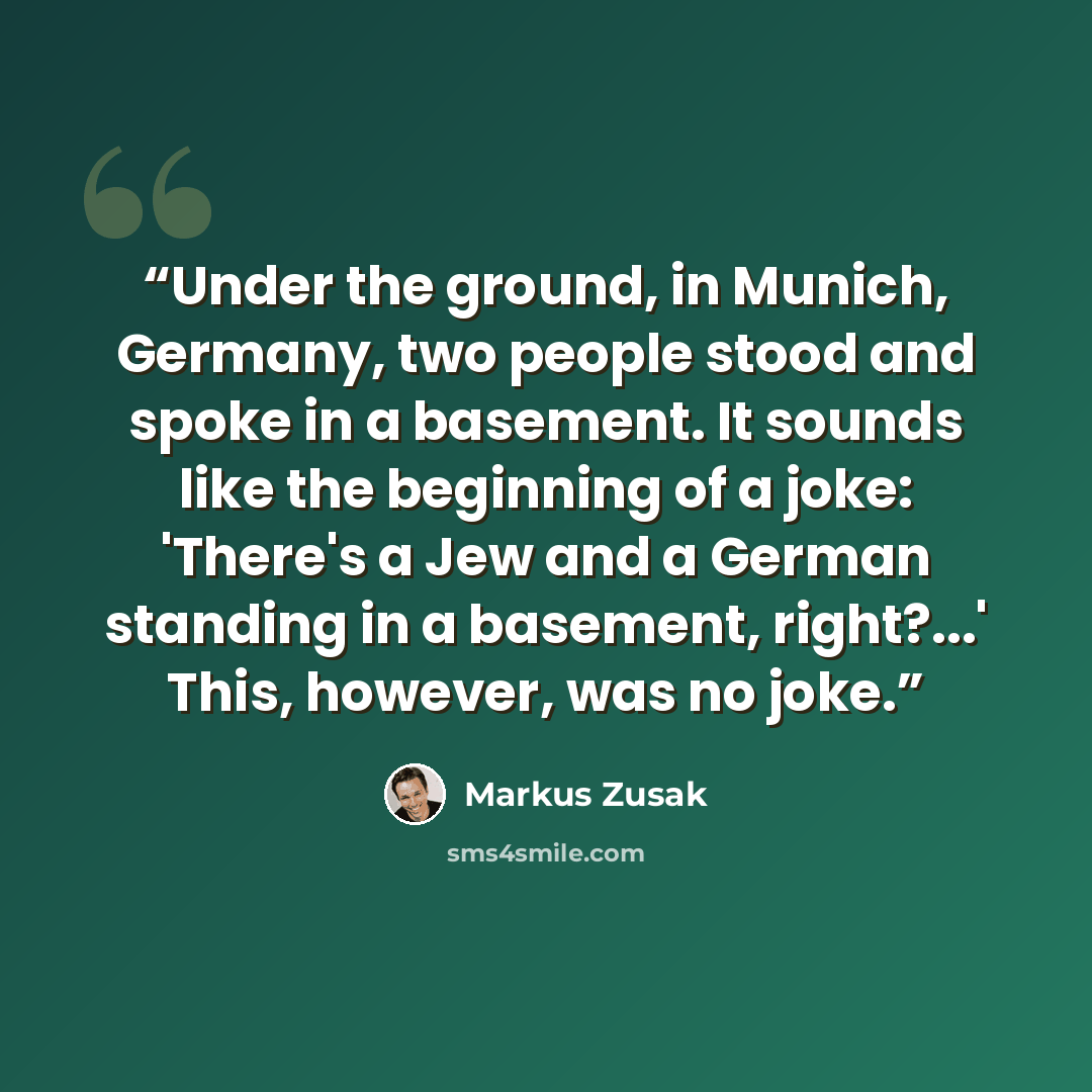 “Under the ground, in Munich, Germany, two people stood and spoke in a basement. It sounds like the beginning of a joke: 'There's a Jew and a German standing in a basement, right?...' This, however, was no joke.” quote by Markus Zusak