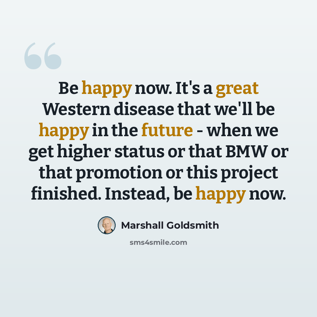 “Be happy now. It's a great Western disease that we'll be happy in the future - when we get higher status or that BMW or that promotion or this project finished. Instead, be happy now.” quote by Marshall Goldsmith