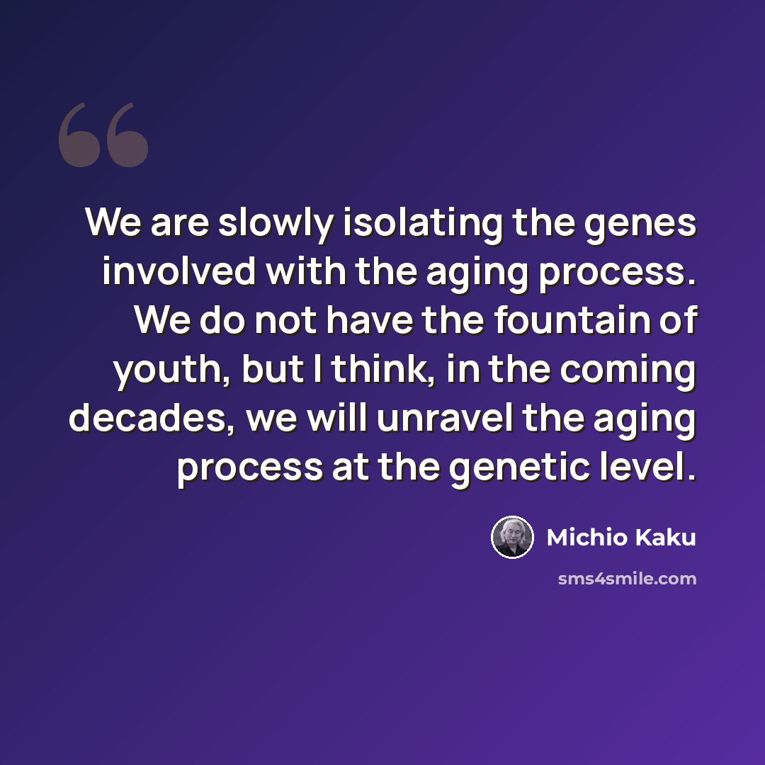 “We are slowly isolating the genes involved with the aging process. We do not have the fountain of youth, but I think, in the coming decades, we will unravel the aging process at the genetic level.” quote by Michio Kaku