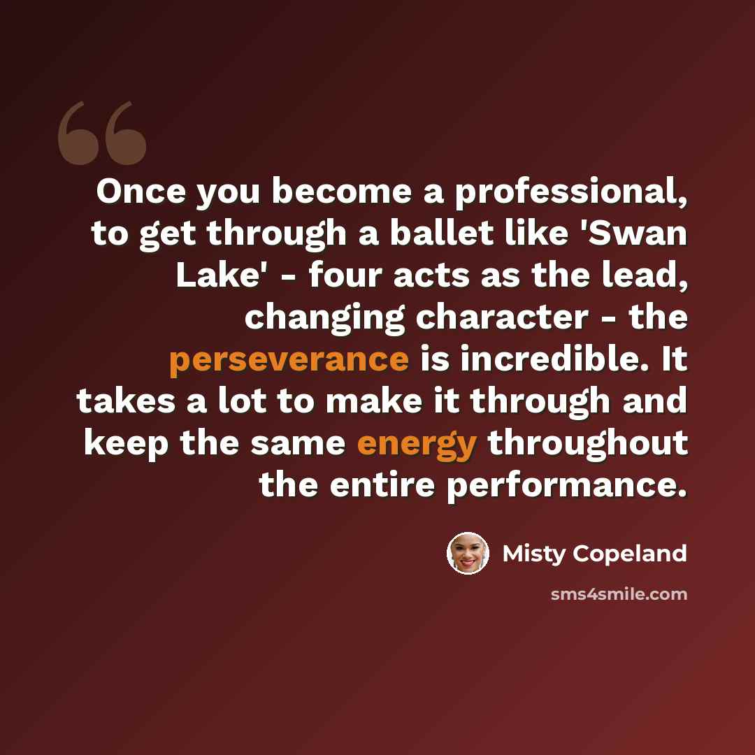 “Once you become a professional, to get through a ballet like 'Swan Lake' - four acts as the lead, changing character - the perseverance is incredible. It takes a lot to make it through and keep the same energy throughout the entire performance.” quote by Misty Copeland