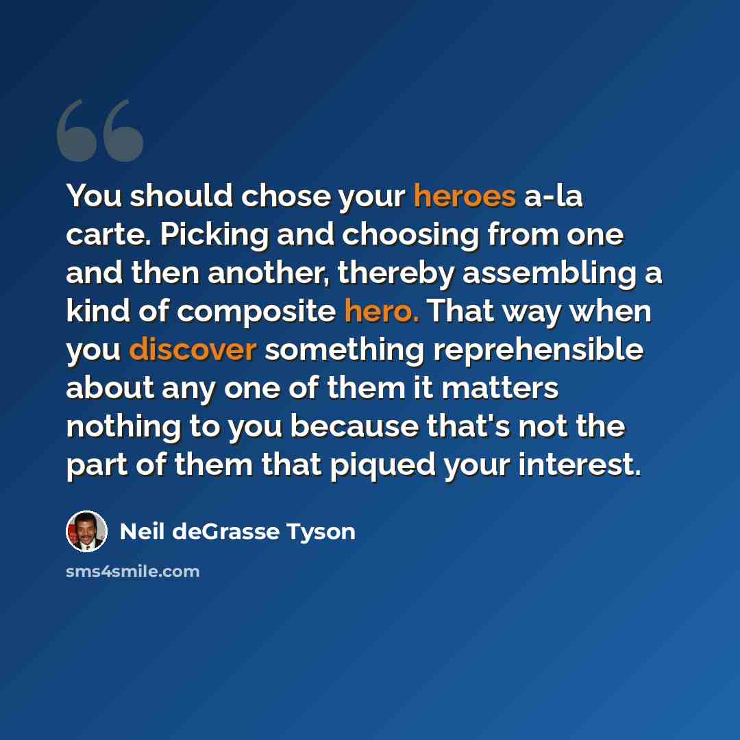 “You should chose your heroes a-la carte. Picking and choosing from one and then another, thereby assembling a kind of composite hero. That way when you discover something reprehensible about any one of them it matters nothing to you because that's not the part of them that piqued your interest.” quote by Neil deGrasse Tyson