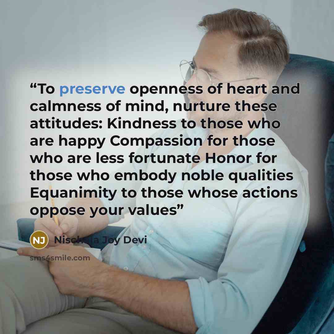 “To preserve openness of heart and calmness of mind, nurture these attitudes: Kindness to those who are happy Compassion for those who are less fortunate Honor for those who embody noble qualities Equanimity to those whose actions oppose your values” quote by Nischala Joy Devi