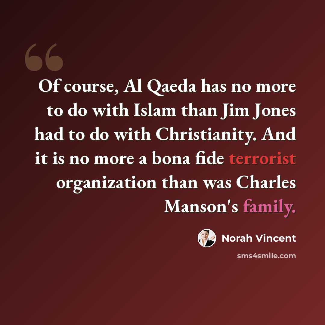 “Of course, Al Qaeda has no more to do with Islam than Jim Jones had to do with Christianity. And it is no more a bona fide terrorist organization than was Charles Manson's family.” quote by Norah Vincent