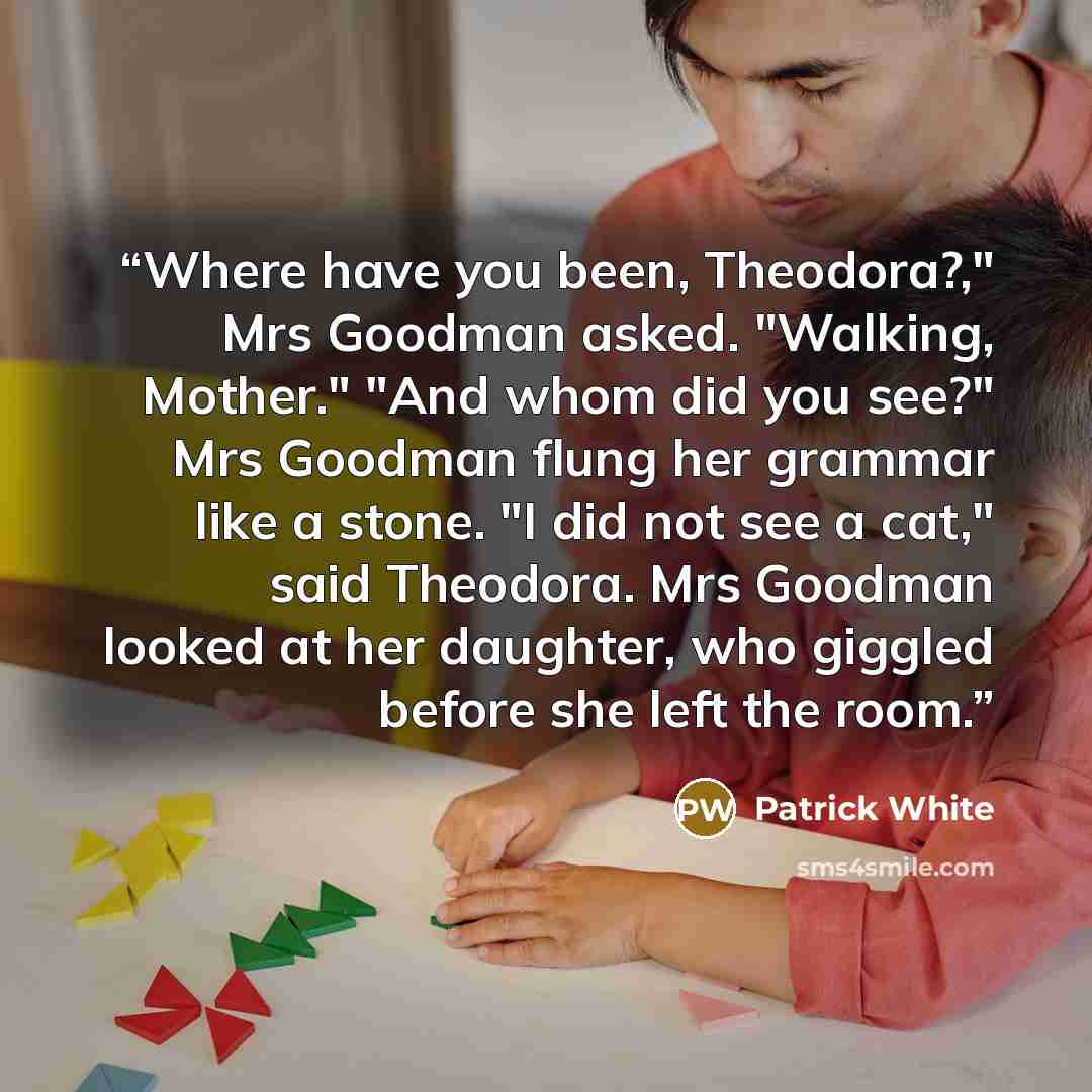 “Where have you been, Theodora?," Mrs Goodman asked. "Walking, Mother." "And whom did you see?" Mrs Goodman flung her grammar like a stone. "I did not see a cat," said Theodora. Mrs Goodman looked at her daughter, who giggled before she left the room.” quote by Patrick White