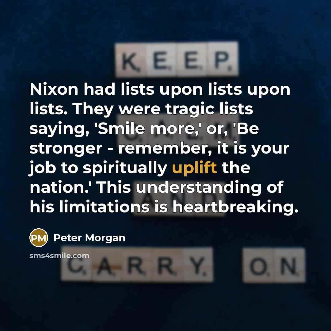 “Nixon had lists upon lists upon lists. They were tragic lists saying, 'Smile more,' or, 'Be stronger - remember, it is your job to spiritually uplift the nation.' This understanding of his limitations is heartbreaking.” quote by Peter Morgan