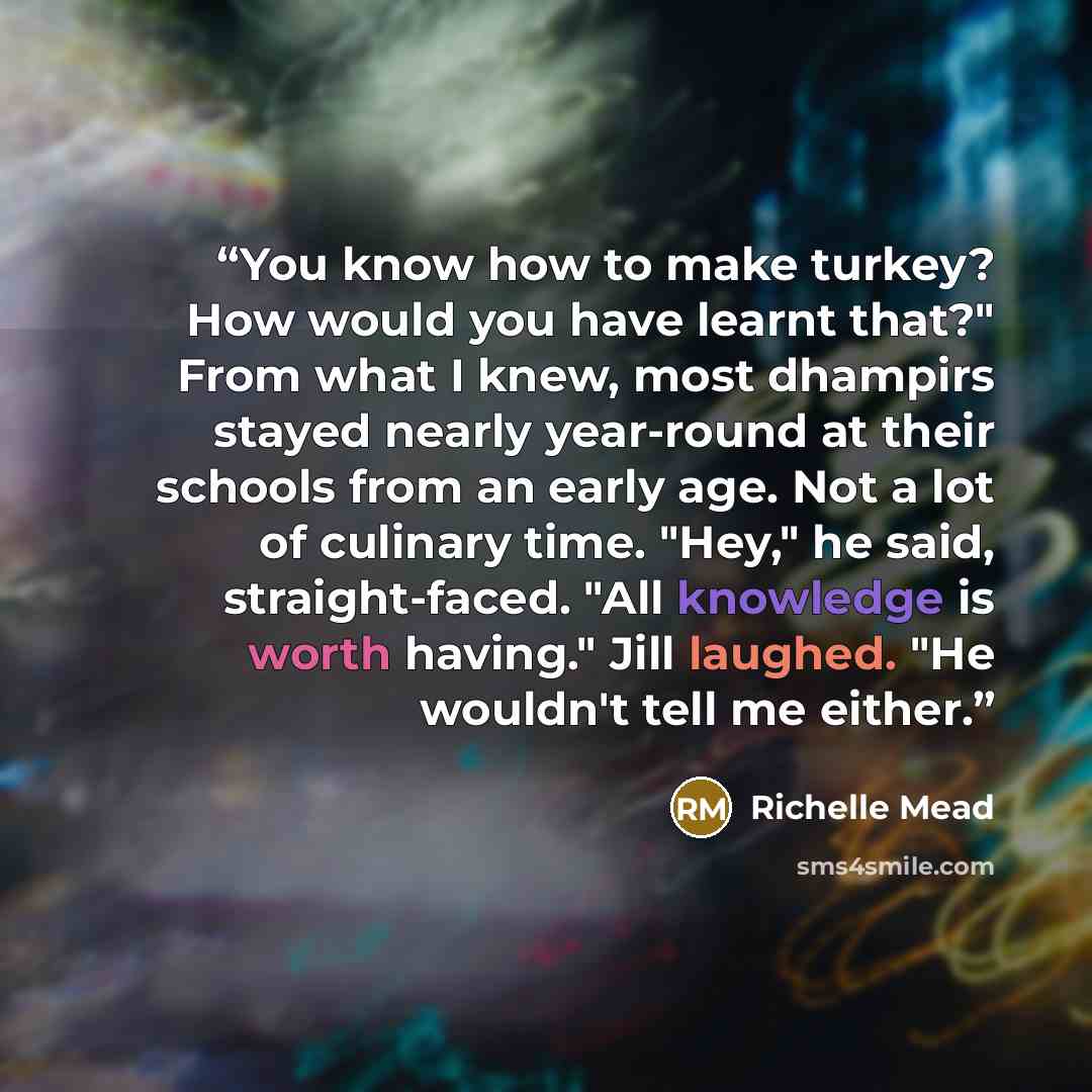 “You know how to make turkey? How would you have learnt that?" From what I knew, most dhampirs stayed nearly year-round at their schools from an early age. Not a lot of culinary time. "Hey," he said, straight-faced. "All knowledge is worth having." Jill laughed. "He wouldn't tell me either.” quote by Richelle Mead