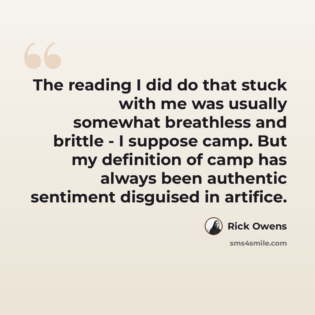 “The reading I did do that stuck with me was usually somewhat breathless and brittle - I suppose camp. But my definition of camp has always been authentic sentiment disguised in artifice.” quote by Rick Owens