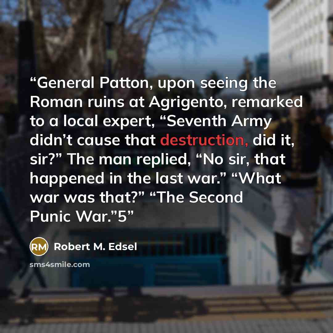 “General Patton, upon seeing the Roman ruins at Agrigento, remarked to a local expert, “Seventh Army didn’t cause that destruction, did it, sir?” The man replied, “No sir, that happened in the last war.” “What war was that?” “The Second Punic War.”5” quote by Robert M. Edsel