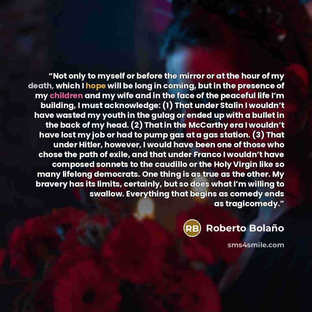 “Not only to myself or before the mirror or at the hour of my death, which I hope will be long in coming, but in the presence of my children and my wife and in the face of the peaceful life I’m building, I must acknowledge: (1) That under Stalin I wouldn’t have wasted my youth in the gulag or ended…” quote by Roberto Bolaño