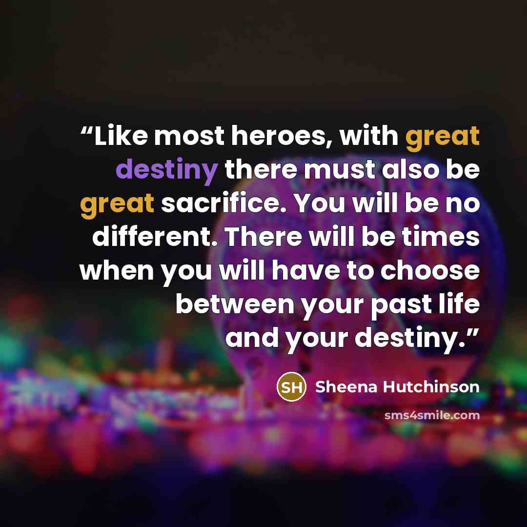 “Like most heroes, with great destiny there must also be great sacrifice. You will be no different. There will be times when you will have to choose between your past life and your destiny.” quote by Sheena Hutchinson