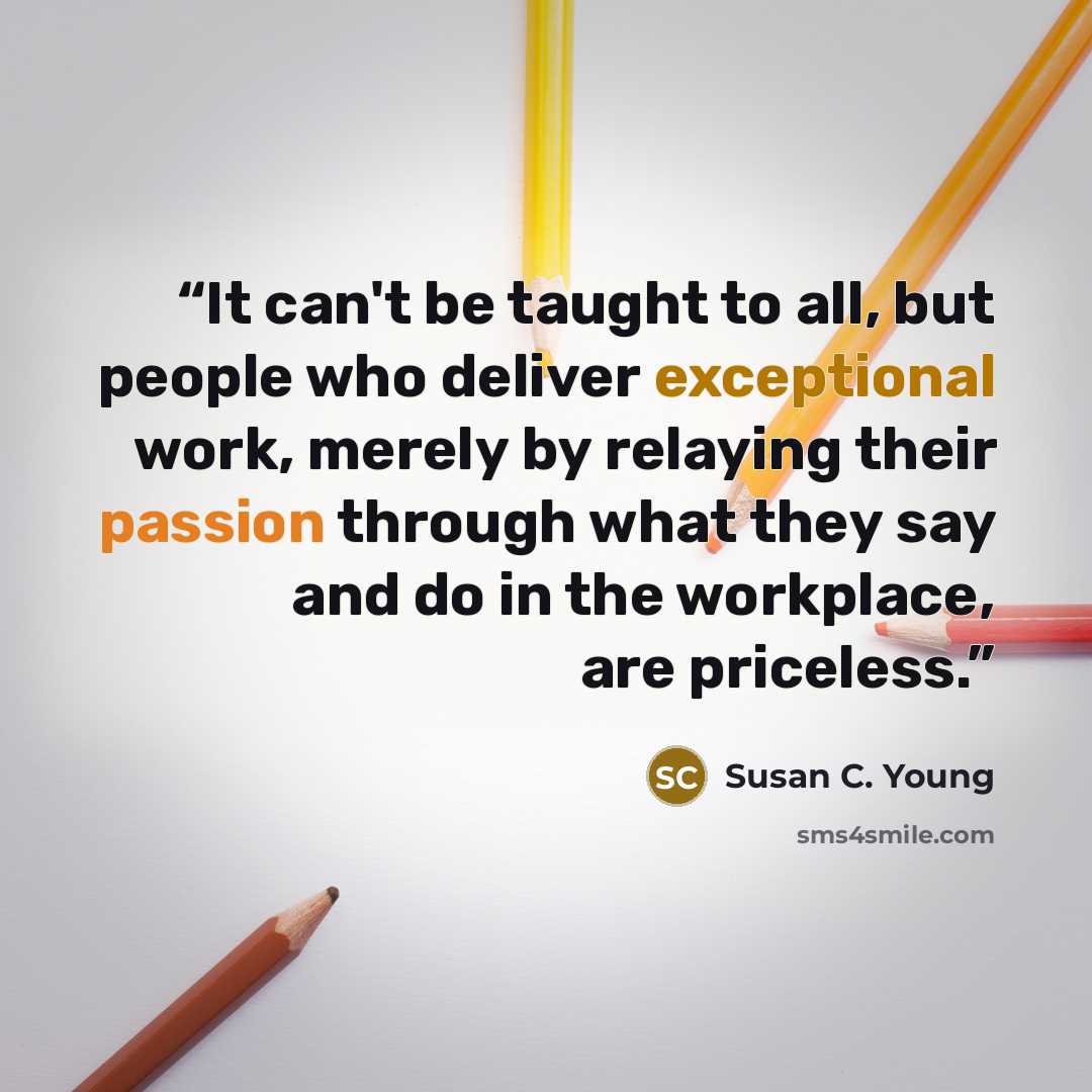 “It can't be taught to all, but people who deliver exceptional work, merely by relaying their passion through what they say and do in the workplace, are priceless.” quote by Susan C. Young