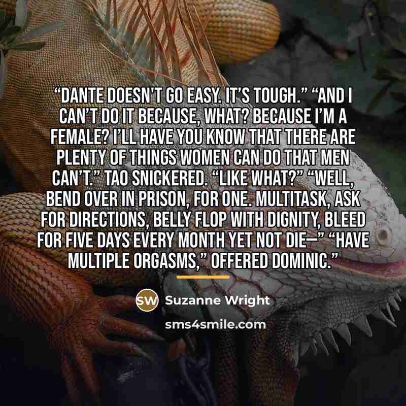 “Dante doesn't go easy. It’s tough.” “And I can’t do it because, what? Because I’m a female? I’ll have you know that there are plenty of things women can do that men can’t.” Tao snickered. “Like what?” “Well, bend over in prison, for one. Multitask, ask for directions, belly flop with dignity…” quote by Suzanne Wright