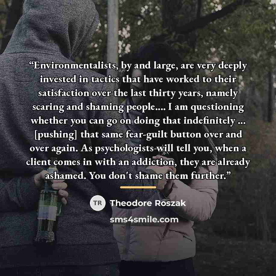“Environmentalists, by and large, are very deeply invested in tactics that have worked to their satisfaction over the last thirty years, namely scaring and shaming people… I am questioning whether you can go on doing that indefinitely ... [pushing] that same fear-guilt button over and over again…” quote by Theodore Roszak