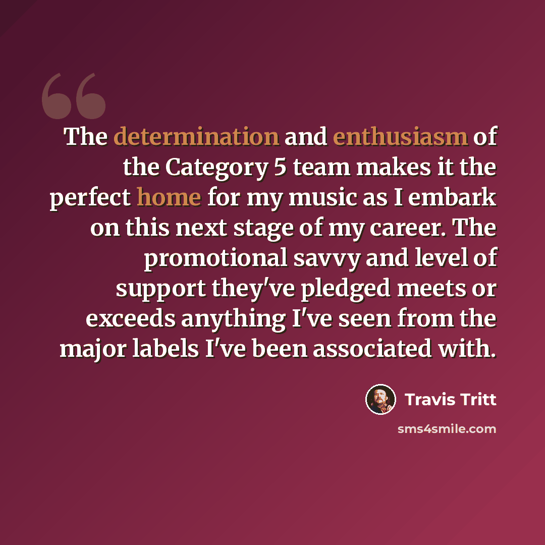 “The determination and enthusiasm of the Category 5 team makes it the perfect home for my music as I embark on this next stage of my career. The promotional savvy and level of support they've pledged meets or exceeds anything I've seen from the major labels I've been associated with.” quote by Travis Tritt