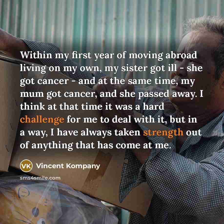 “Within my first year of moving abroad living on my own, my sister got ill - she got cancer - and at the same time, my mum got cancer, and she passed away. I think at that time it was a hard challenge for me to deal with it, but in a way, I have always taken strength out of anything that has come…” quote by Vincent Kompany
