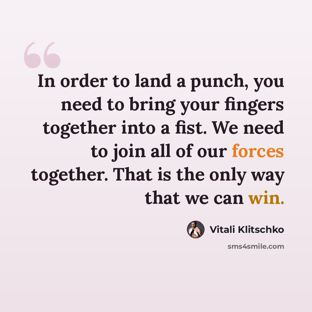 “In order to land a punch, you need to bring your fingers together into a fist. We need to join all of our forces together. That is the only way that we can win.” quote by Vitali Klitschko