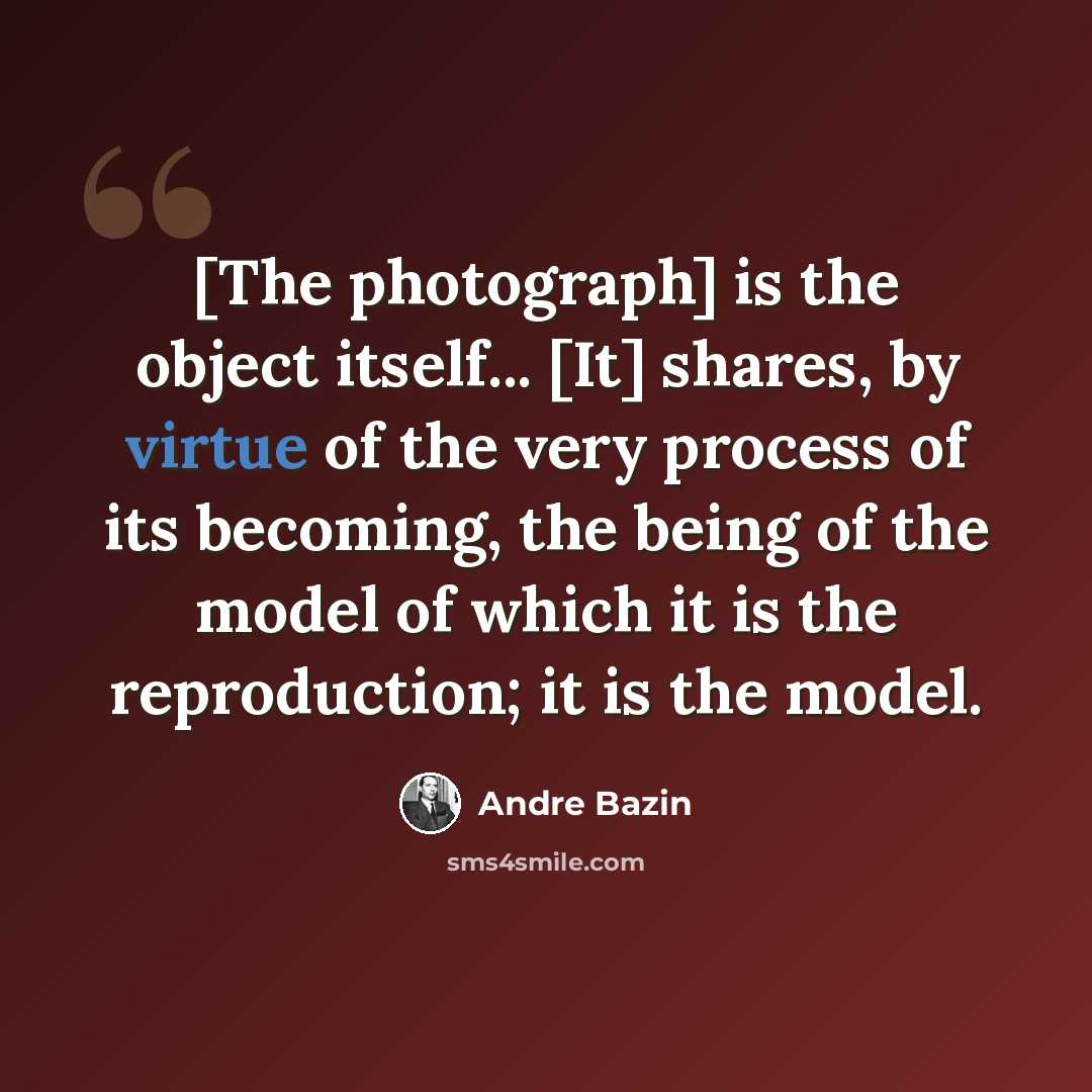 “[The photograph] is the object itself... [It] shares, by virtue of the very process of its becoming, the being of the model of which it is the reproduction; it is the model.” quote by Andre Bazin