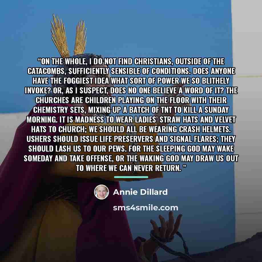 “On the whole, I do not find Christians, outside of the catacombs, sufficiently sensible of conditions. Does anyone have the foggiest idea what sort of power we so blithely invoke? Or, as I suspect, does no one believe a word of it? The churches are children playing on the floor with their…” quote by Annie Dillard