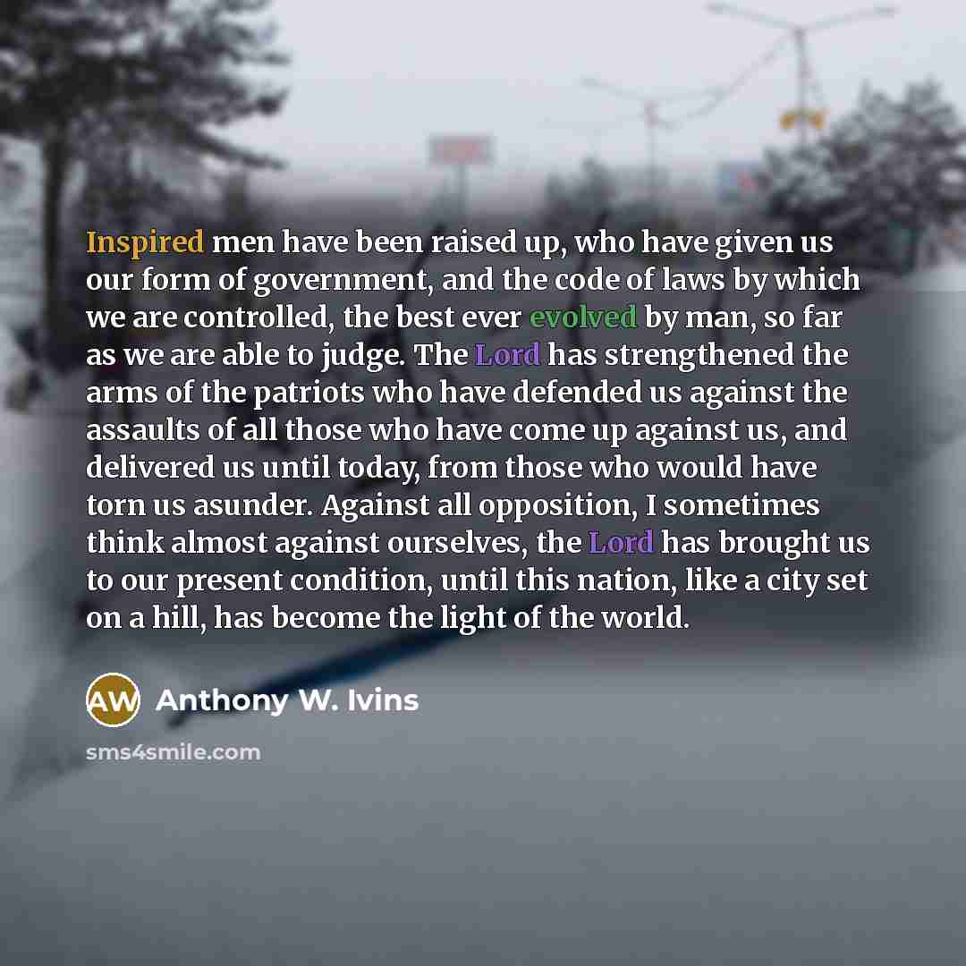 “Inspired men have been raised up, who have given us our form of government, and the code of laws by which we are controlled, the best ever evolved by man, so far as we are able to judge. The Lord has strengthened the arms of the patriots who have defended us against the assaults of all those who…” quote by Anthony W. Ivins