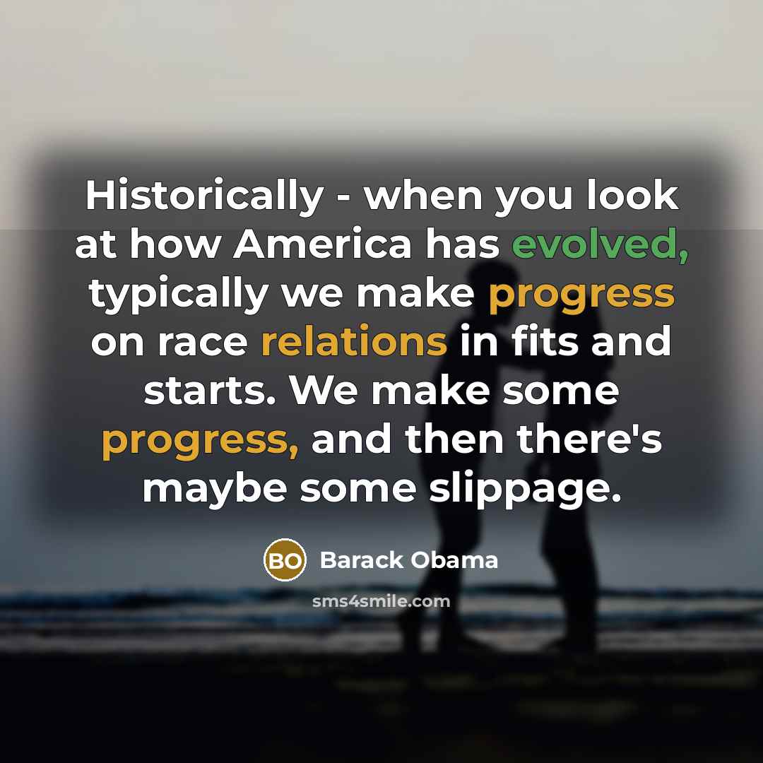 “Historically - when you look at how America has evolved, typically we make progress on race relations in fits and starts. We make some progress, and then there's maybe some slippage.” quote by Barack Obama