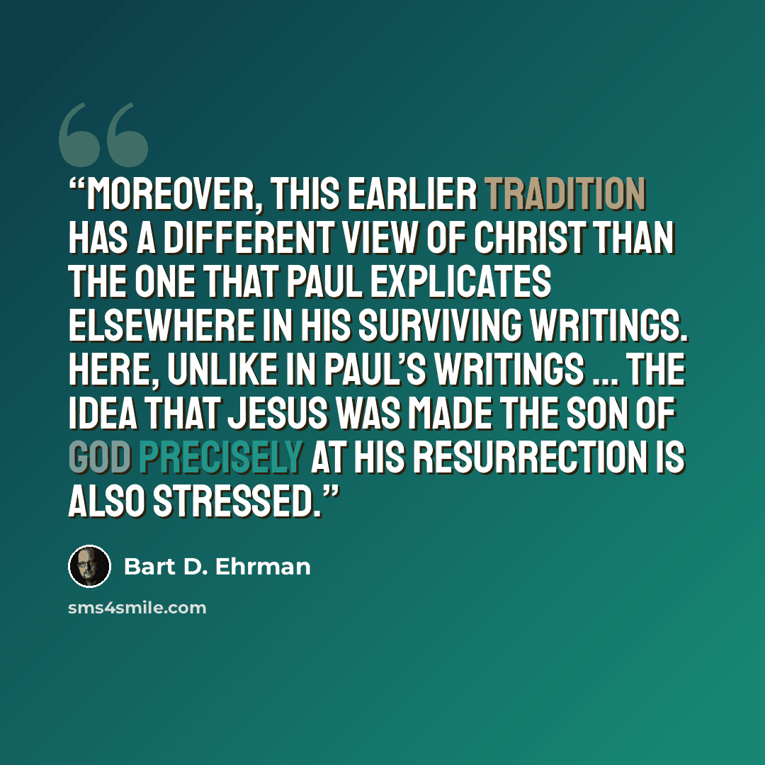 “Moreover, this earlier tradition has a different view of Christ than the one that Paul explicates elsewhere in his surviving writings. Here, unlike in Paul’s writings ... the idea that Jesus was made the Son of God precisely at his resurrection is also stressed.” quote by Bart D. Ehrman