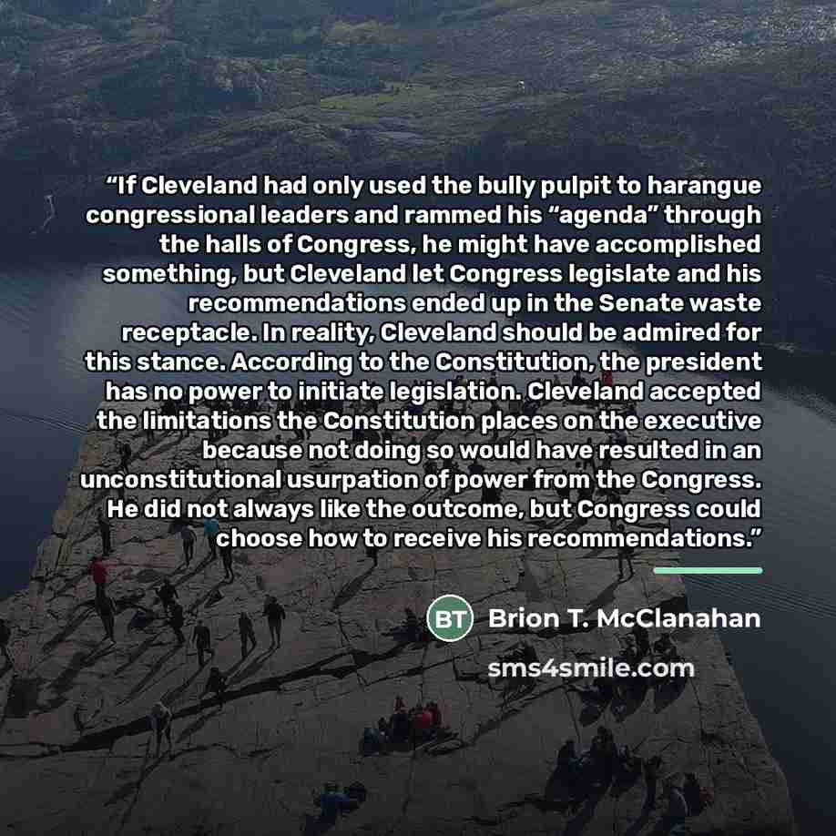 “If Cleveland had only used the bully pulpit to harangue congressional leaders and rammed his “agenda” through the halls of Congress, he might have accomplished something, but Cleveland let Congress legislate and his recommendations ended up in the Senate waste receptacle. In reality, Cleveland…” quote by Brion T. McClanahan