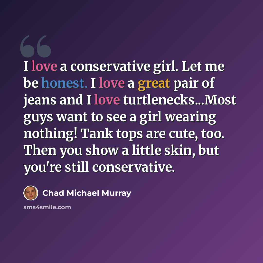 “I love a conservative girl. Let me be honest. I love a great pair of jeans and I love turtlenecks...Most guys want to see a girl wearing nothing! Tank tops are cute, too. Then you show a little skin, but you're still conservative.” quote by Chad Michael Murray