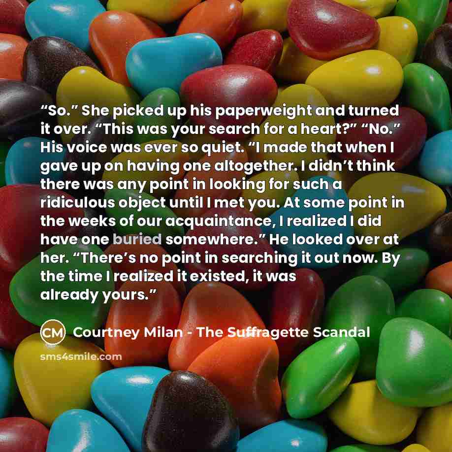 “So.” She picked up his paperweight and turned it over. “This was your search for a heart?” “No.” His voice was ever so quiet. “I made that when I gave up on having one altogether. I didn’t think there was any point in looking for such a ridiculous object until I met you. At some point in the weeks…” quote by Courtney Milan - The Suffragette Scandal