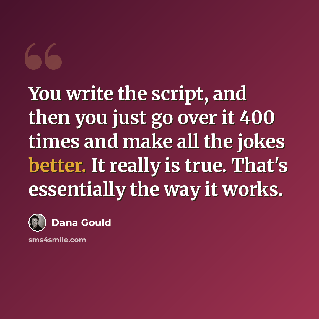 “You write the script, and then you just go over it 400 times and make all the jokes better. It really is true. That's essentially the way it works.” quote by Dana Gould