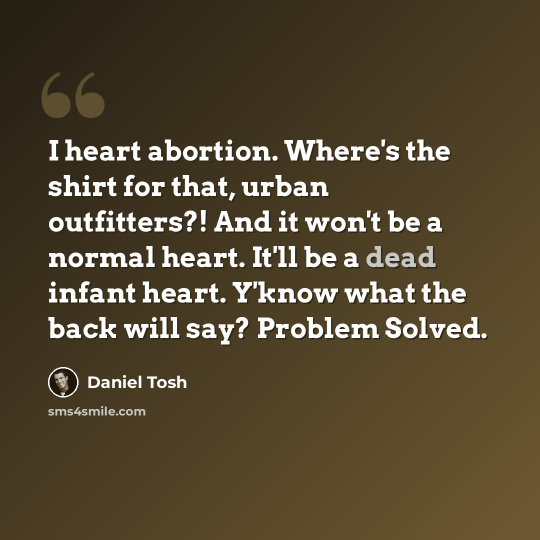“I heart abortion. Where's the shirt for that, urban outfitters?! And it won't be a normal heart. It'll be a dead infant heart. Y'know what the back will say? Problem Solved.” quote by Daniel Tosh