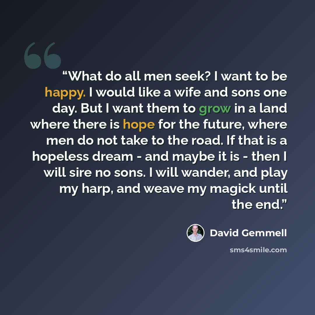 “What do all men seek? I want to be happy. I would like a wife and sons one day. But I want them to grow in a land where there is hope for the future, where men do not take to the road. If that is a hopeless dream - and maybe it is - then I will sire no sons. I will wander, and play my harp, and…” quote by David Gemmell