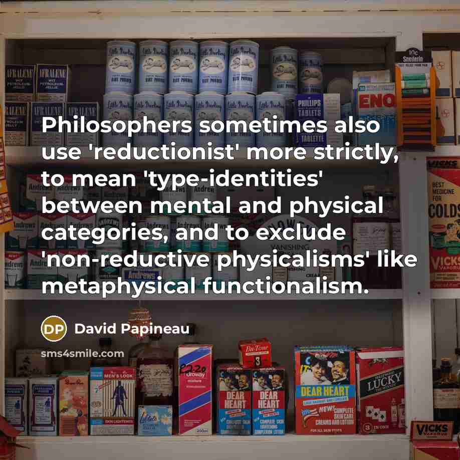 “Philosophers sometimes also use 'reductionist' more strictly, to mean 'type-identities' between mental and physical categories, and to exclude 'non-reductive physicalisms' like metaphysical functionalism.” quote by David Papineau