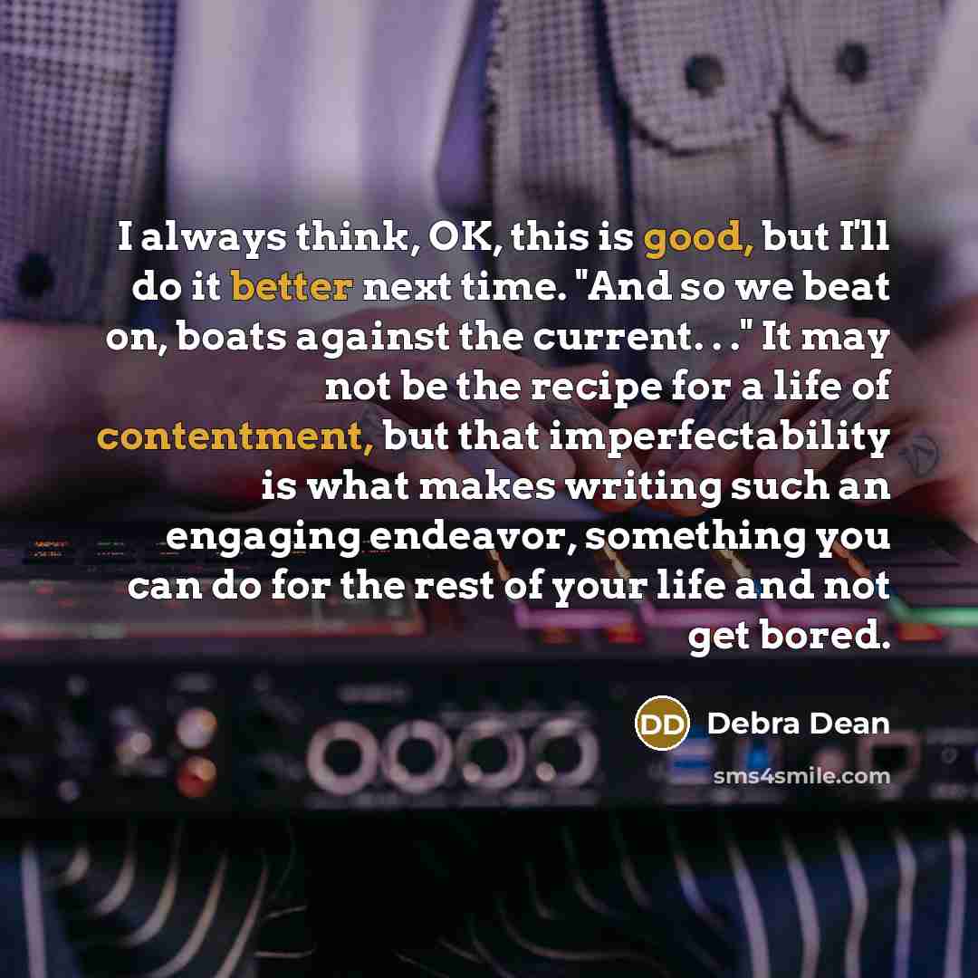 “I always think, OK, this is good, but I'll do it better next time. "And so we beat on, boats against the current. . ." It may not be the recipe for a life of contentment, but that imperfectability is what makes writing such an engaging endeavor, something you can do for the rest of your life and…” quote by Debra Dean