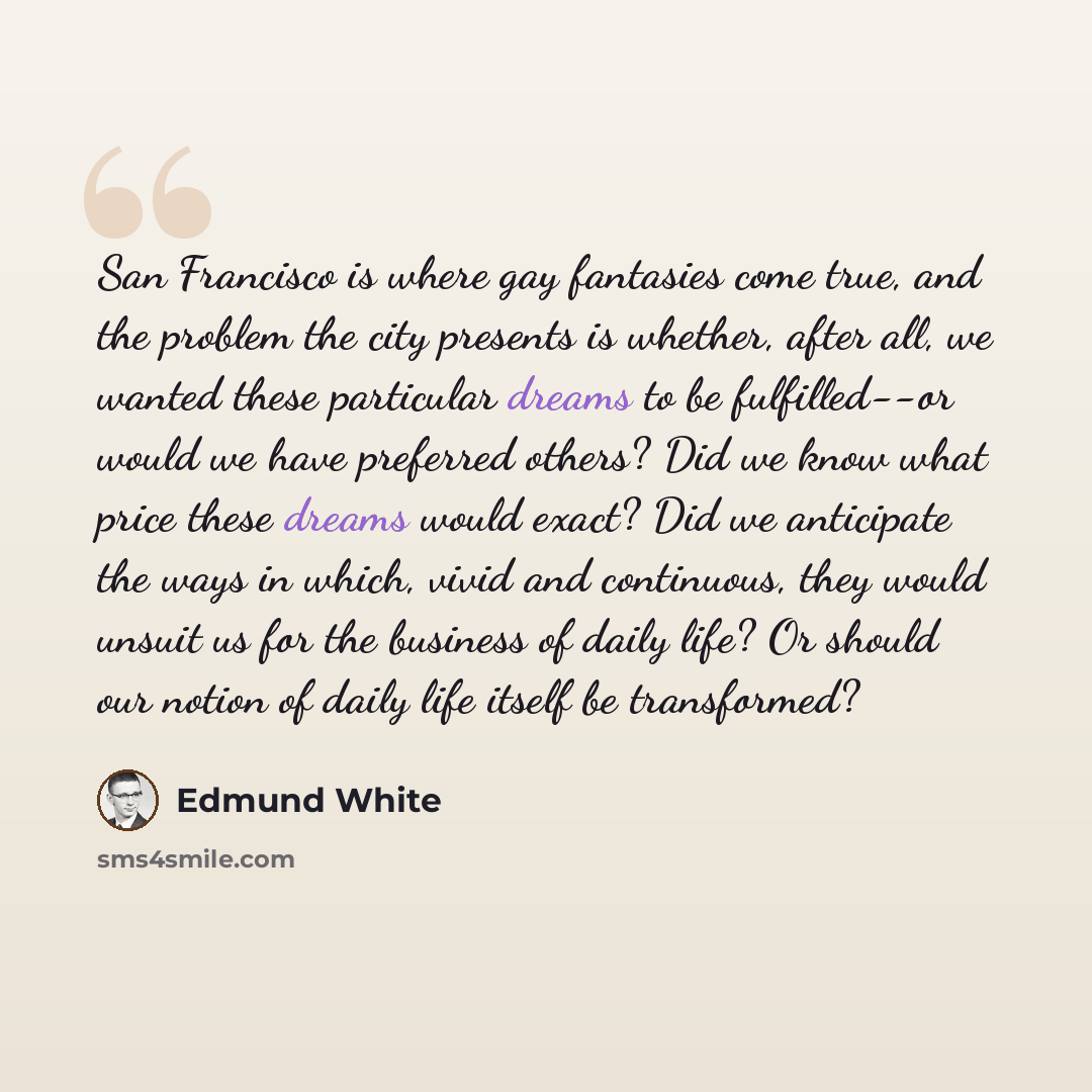 “San Francisco is where gay fantasies come true, and the problem the city presents is whether, after all, we wanted these particular dreams to be fulfilled--or would we have preferred others? Did we know what price these dreams would exact? Did we anticipate the ways in which, vivid and continuous…” quote by Edmund White
