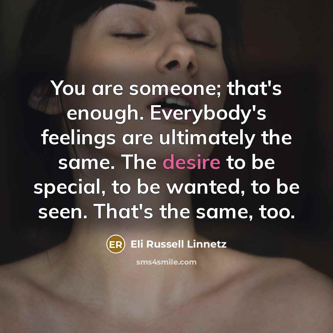 “You are someone; that's enough. Everybody's feelings are ultimately the same. The desire to be special, to be wanted, to be seen. That's the same, too.” quote by Eli Russell Linnetz