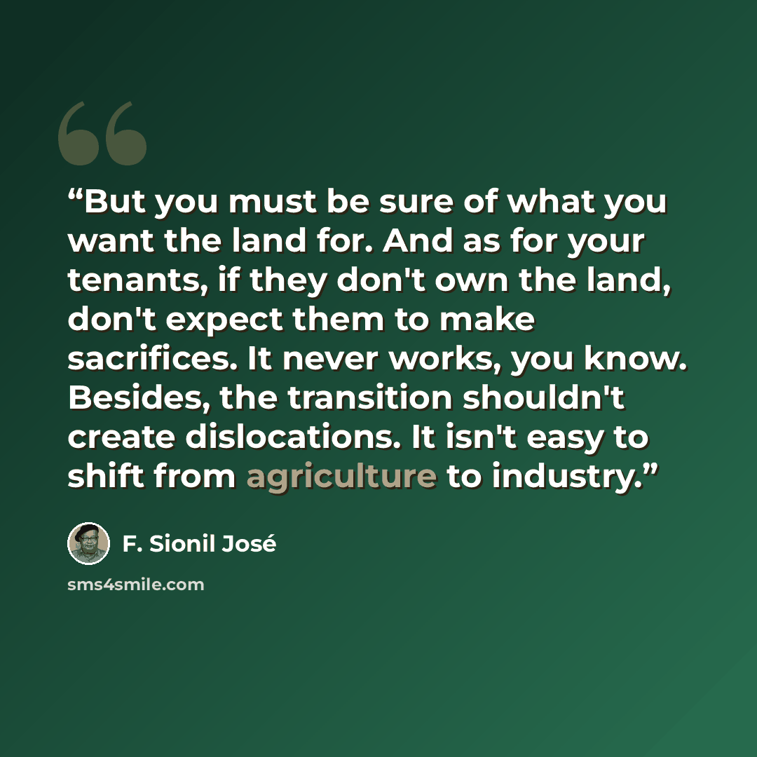 “But you must be sure of what you want the land for. And as for your tenants, if they don't own the land, don't expect them to make sacrifices. It never works, you know. Besides, the transition shouldn't create dislocations. It isn't easy to shift from agriculture to industry.” quote by F. Sionil José