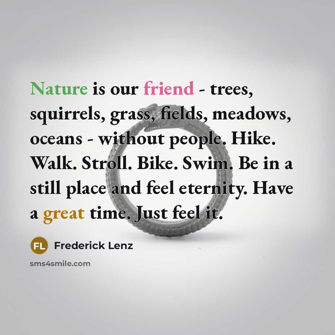 “Nature is our friend - trees, squirrels, grass, fields, meadows, oceans - without people. Hike. Walk. Stroll. Bike. Swim. Be in a still place and feel eternity. Have a great time. Just feel it.” quote by Frederick Lenz