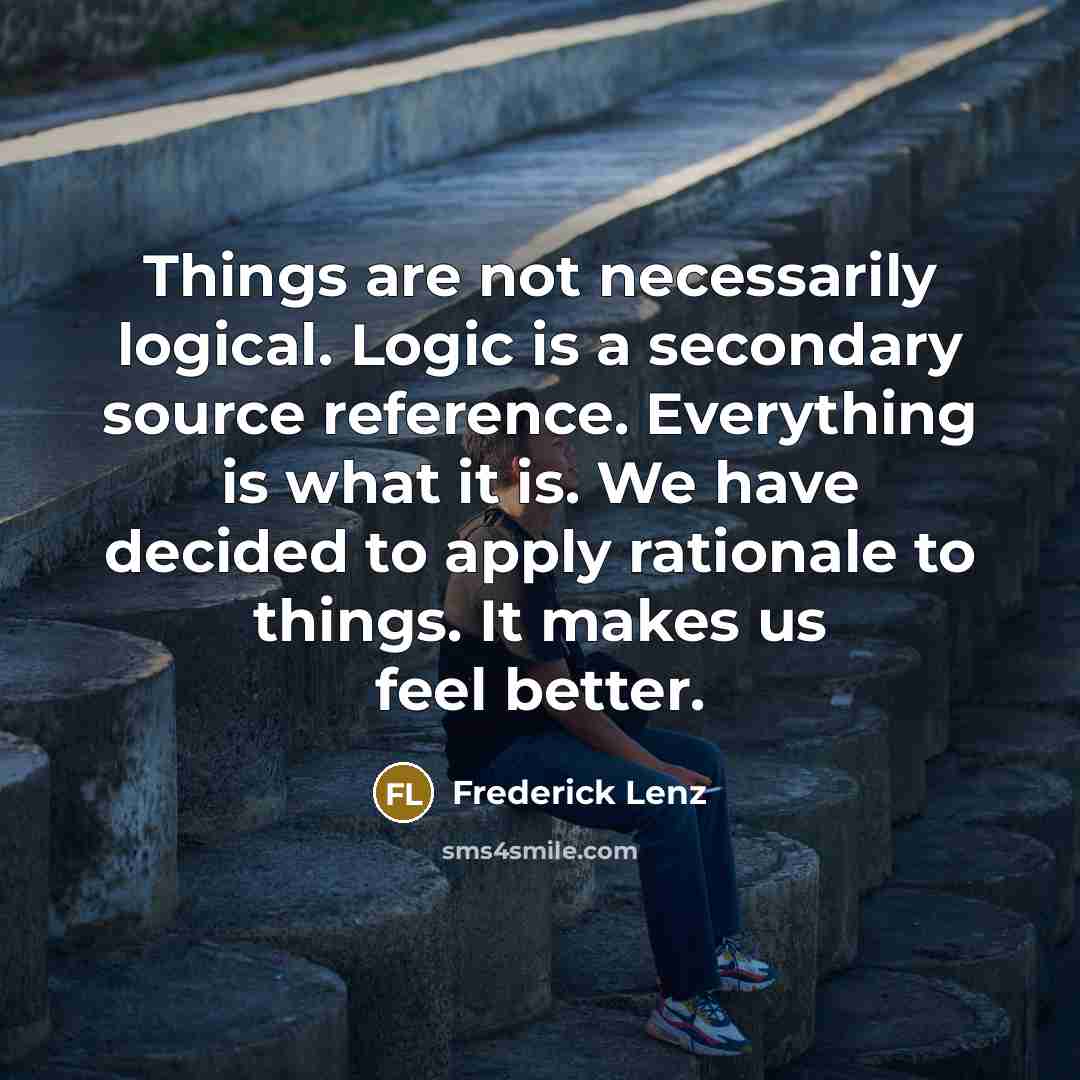 “Things are not necessarily logical. Logic is a secondary source reference. Everything is what it is. We have decided to apply rationale to things. It makes us feel better.” quote by Frederick Lenz