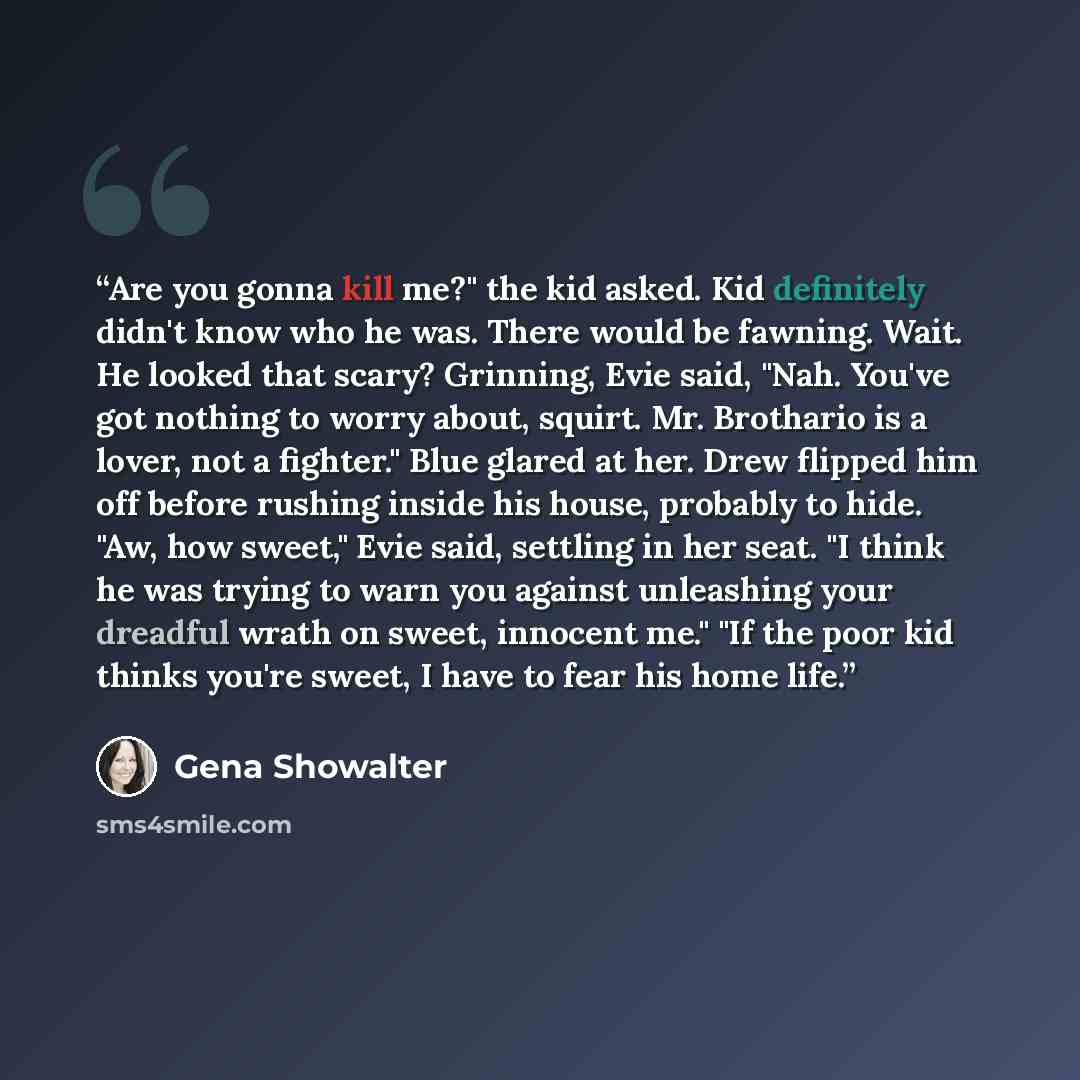 “Are you gonna kill me?" the kid asked. Kid definitely didn't know who he was. There would be fawning. Wait. He looked that scary? Grinning, Evie said, "Nah. You've got nothing to worry about, squirt. Mr. Brothario is a lover, not a fighter." Blue glared at her. Drew flipped him off before rushing…” quote by Gena Showalter