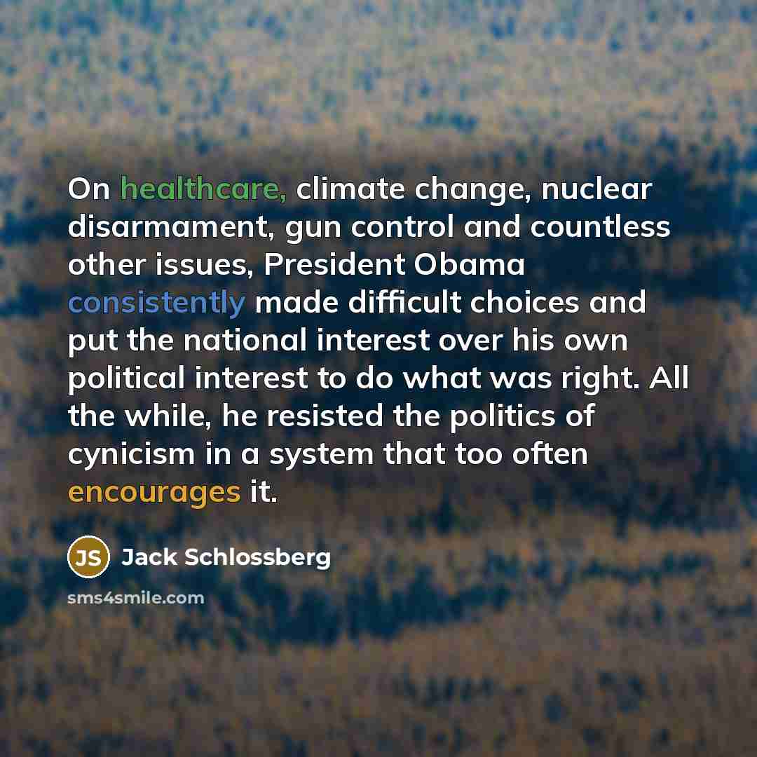 “On healthcare, climate change, nuclear disarmament, gun control and countless other issues, President Obama consistently made difficult choices and put the national interest over his own political interest to do what was right. All the while, he resisted the politics of cynicism in a system that…” quote by Jack Schlossberg