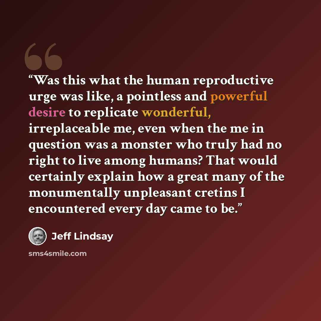 “Was this what the human reproductive urge was like, a pointless and powerful desire to replicate wonderful, irreplaceable me, even when the me in question was a monster who truly had no right to live among humans? That would certainly explain how a great many of the monumentally unpleasant cretins…” quote by Jeff Lindsay