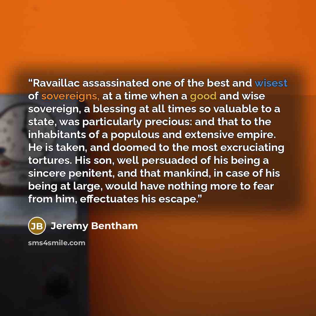 “Ravaillac assassinated one of the best and wisest of sovereigns, at a time when a good and wise sovereign, a blessing at all times so valuable to a state, was particularly precious: and that to the inhabitants of a populous and extensive empire. He is taken, and doomed to the most excruciating…” quote by Jeremy Bentham