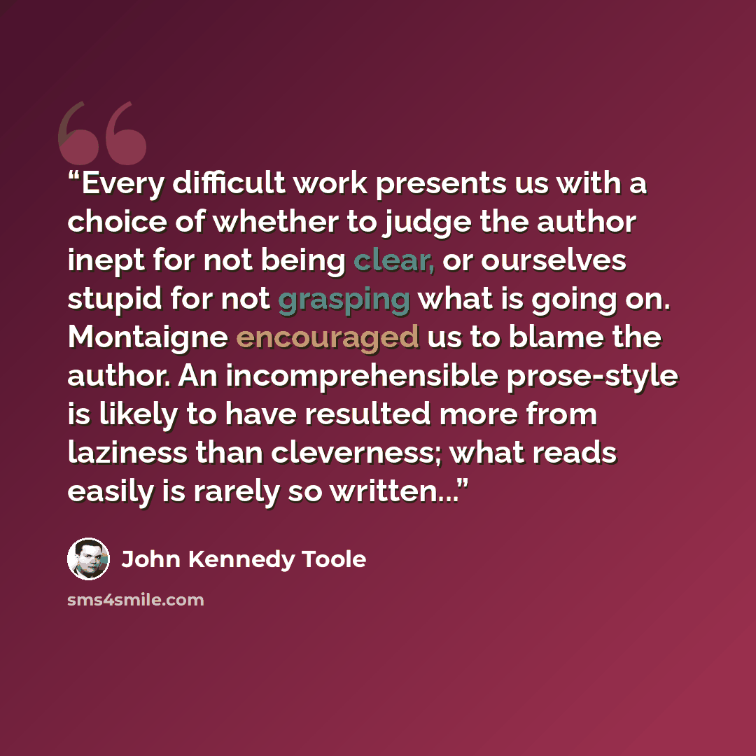 “Every difficult work presents us with a choice of whether to judge the author inept for not being clear, or ourselves stupid for not grasping what is going on. Montaigne encouraged us to blame the author. An incomprehensible prose-style is likely to have resulted more from laziness than…” quote by John Kennedy Toole
